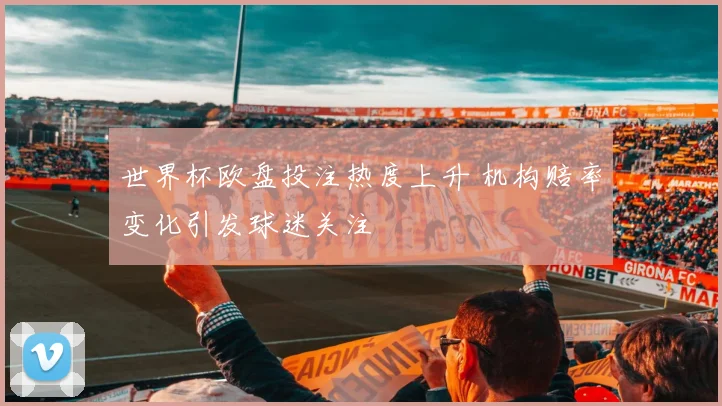 世界杯欧盘投注热度上升 机构赔率变化引发球迷关注
