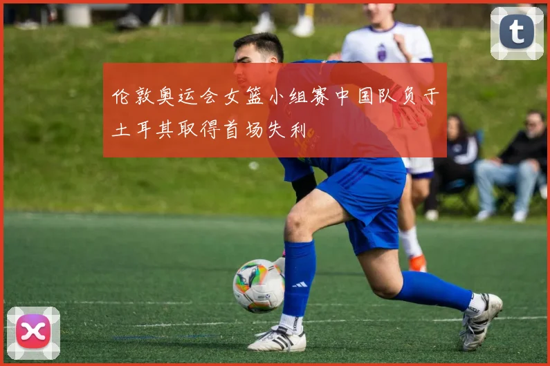 伦敦奥运会女篮小组赛中国队负于土耳其取得首场失利