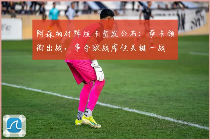 阿森纳对阵纽卡首发公布：萨卡领衔出战，争夺欧战席位关键一战