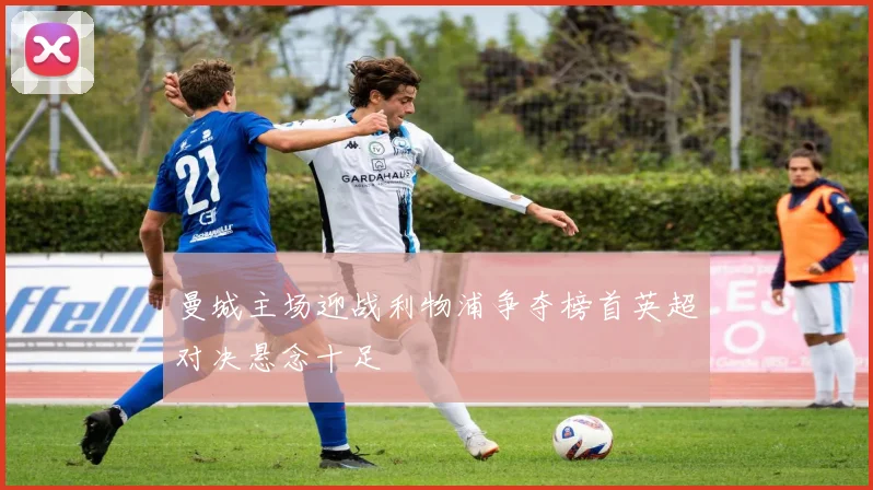 曼城主场迎战利物浦争夺榜首英超对决悬念十足