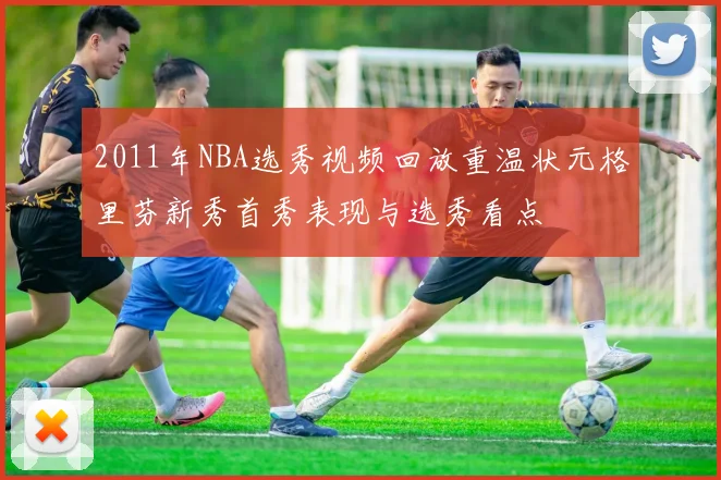 2011年NBA选秀视频回放重温状元格里芬新秀首秀表现与选秀看点