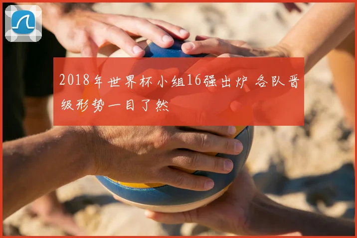 2018年世界杯小组16强出炉 各队晋级形势一目了然