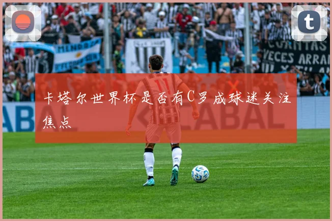 卡塔尔世界杯是否有C罗成球迷关注焦点